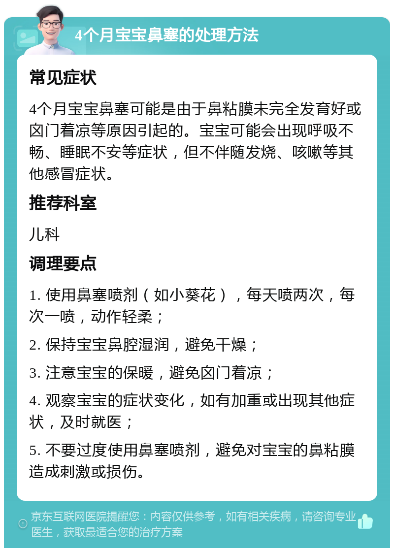 4个月宝宝鼻塞的处理方法 常见症状 4个月宝宝鼻塞可能是由于鼻粘膜未完全发育好或囟门着凉等原因引起的。宝宝可能会出现呼吸不畅、睡眠不安等症状，但不伴随发烧、咳嗽等其他感冒症状。 推荐科室 儿科 调理要点 1. 使用鼻塞喷剂（如小葵花），每天喷两次，每次一喷，动作轻柔； 2. 保持宝宝鼻腔湿润，避免干燥； 3. 注意宝宝的保暖，避免囟门着凉； 4. 观察宝宝的症状变化，如有加重或出现其他症状，及时就医； 5. 不要过度使用鼻塞喷剂，避免对宝宝的鼻粘膜造成刺激或损伤。