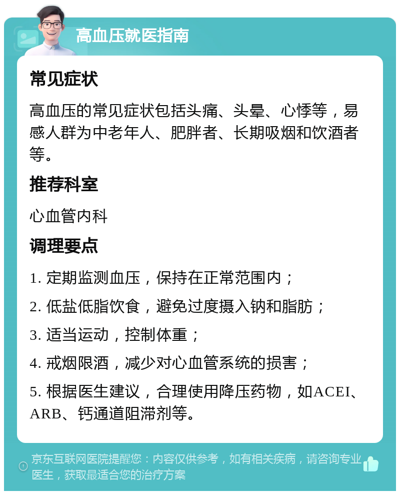 高血压就医指南 常见症状 高血压的常见症状包括头痛、头晕、心悸等，易感人群为中老年人、肥胖者、长期吸烟和饮酒者等。 推荐科室 心血管内科 调理要点 1. 定期监测血压，保持在正常范围内； 2. 低盐低脂饮食，避免过度摄入钠和脂肪； 3. 适当运动，控制体重； 4. 戒烟限酒，减少对心血管系统的损害； 5. 根据医生建议，合理使用降压药物，如ACEI、ARB、钙通道阻滞剂等。