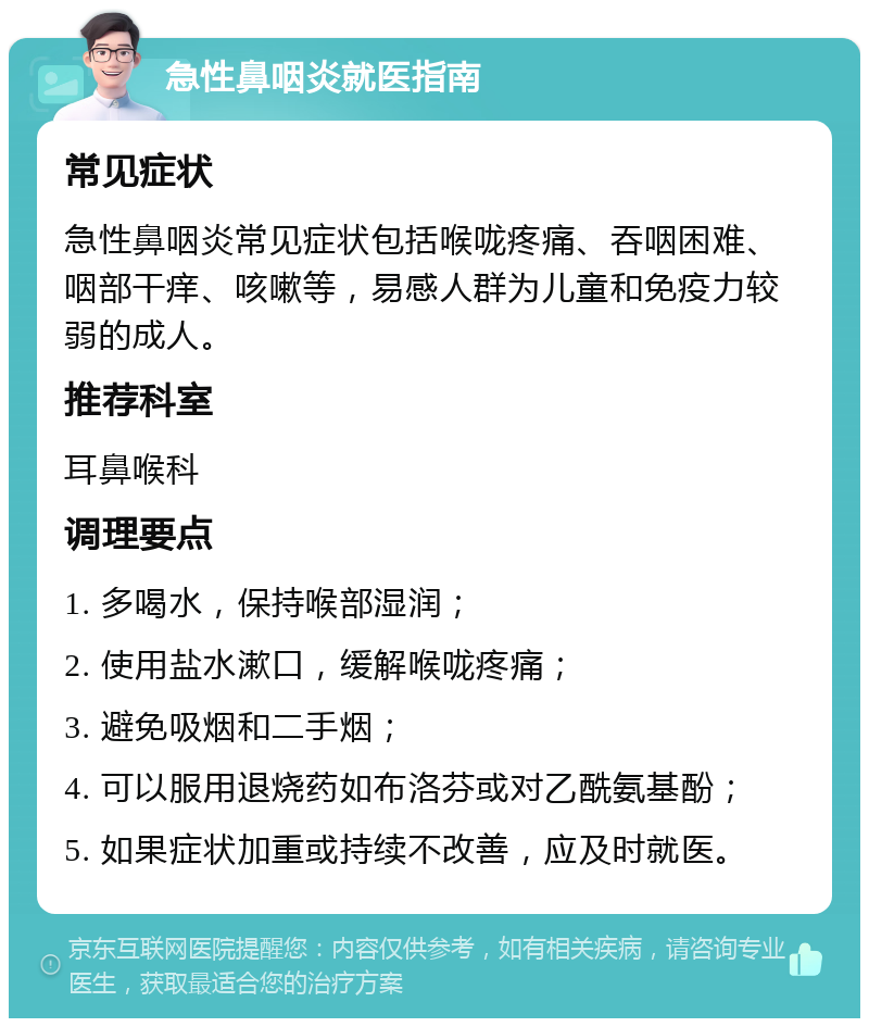 急性鼻咽炎就医指南 常见症状 急性鼻咽炎常见症状包括喉咙疼痛、吞咽困难、咽部干痒、咳嗽等，易感人群为儿童和免疫力较弱的成人。 推荐科室 耳鼻喉科 调理要点 1. 多喝水，保持喉部湿润； 2. 使用盐水漱口，缓解喉咙疼痛； 3. 避免吸烟和二手烟； 4. 可以服用退烧药如布洛芬或对乙酰氨基酚； 5. 如果症状加重或持续不改善，应及时就医。