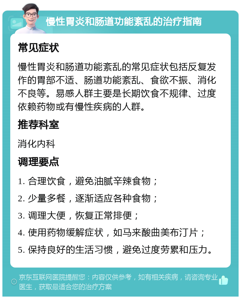 慢性胃炎和肠道功能紊乱的治疗指南 常见症状 慢性胃炎和肠道功能紊乱的常见症状包括反复发作的胃部不适、肠道功能紊乱、食欲不振、消化不良等。易感人群主要是长期饮食不规律、过度依赖药物或有慢性疾病的人群。 推荐科室 消化内科 调理要点 1. 合理饮食，避免油腻辛辣食物； 2. 少量多餐，逐渐适应各种食物； 3. 调理大便，恢复正常排便； 4. 使用药物缓解症状，如马来酸曲美布汀片； 5. 保持良好的生活习惯，避免过度劳累和压力。