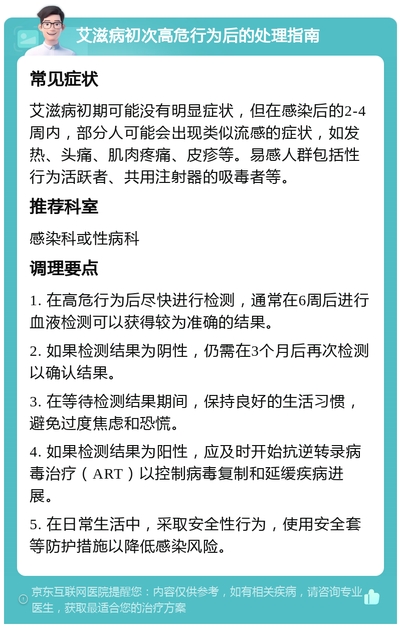 艾滋病初次高危行为后的处理指南 常见症状 艾滋病初期可能没有明显症状，但在感染后的2-4周内，部分人可能会出现类似流感的症状，如发热、头痛、肌肉疼痛、皮疹等。易感人群包括性行为活跃者、共用注射器的吸毒者等。 推荐科室 感染科或性病科 调理要点 1. 在高危行为后尽快进行检测，通常在6周后进行血液检测可以获得较为准确的结果。 2. 如果检测结果为阴性，仍需在3个月后再次检测以确认结果。 3. 在等待检测结果期间，保持良好的生活习惯，避免过度焦虑和恐慌。 4. 如果检测结果为阳性，应及时开始抗逆转录病毒治疗（ART）以控制病毒复制和延缓疾病进展。 5. 在日常生活中，采取安全性行为，使用安全套等防护措施以降低感染风险。