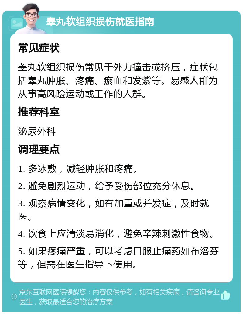 睾丸软组织损伤就医指南 常见症状 睾丸软组织损伤常见于外力撞击或挤压，症状包括睾丸肿胀、疼痛、瘀血和发紫等。易感人群为从事高风险运动或工作的人群。 推荐科室 泌尿外科 调理要点 1. 多冰敷，减轻肿胀和疼痛。 2. 避免剧烈运动，给予受伤部位充分休息。 3. 观察病情变化，如有加重或并发症，及时就医。 4. 饮食上应清淡易消化，避免辛辣刺激性食物。 5. 如果疼痛严重，可以考虑口服止痛药如布洛芬等，但需在医生指导下使用。