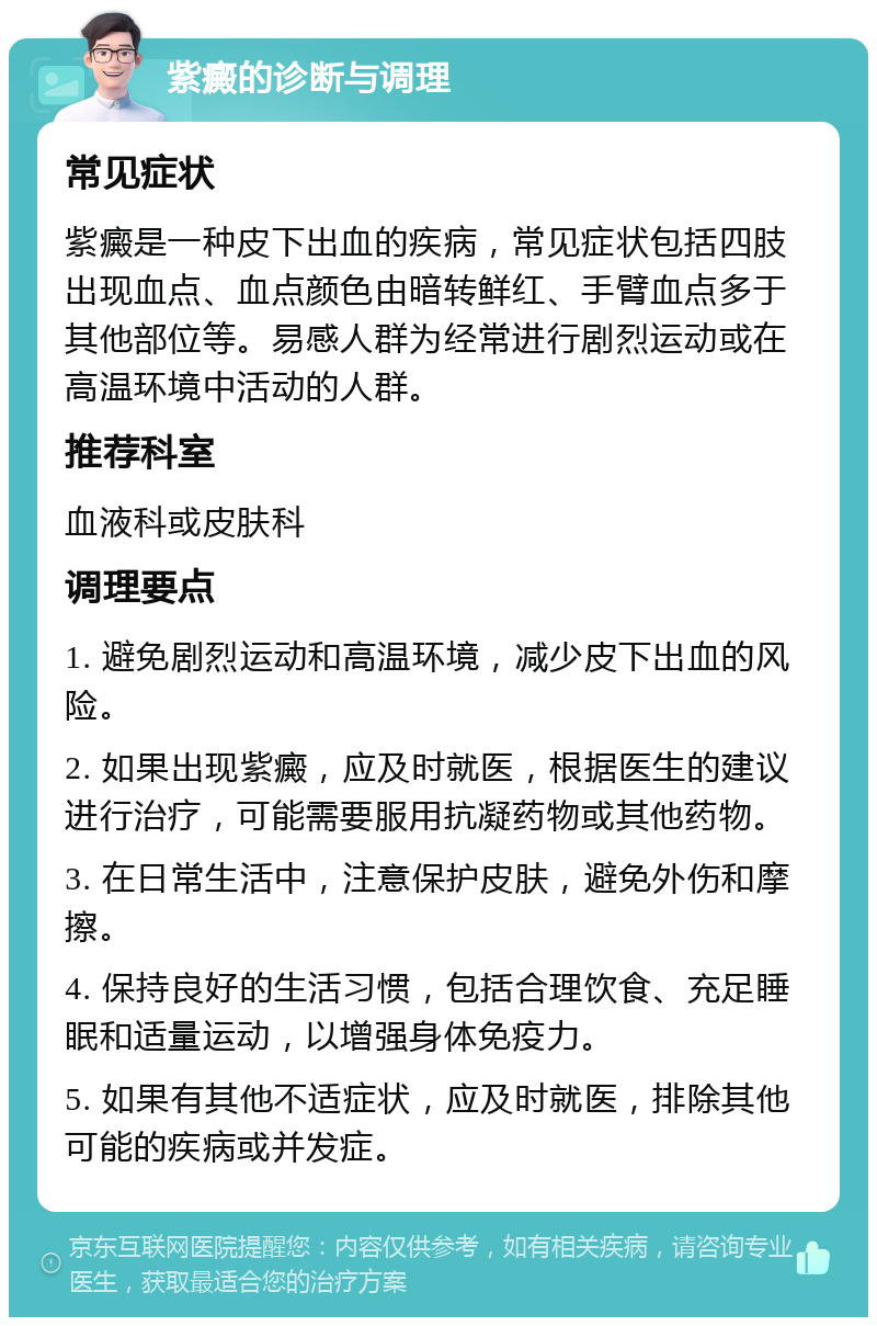 紫癜的诊断与调理 常见症状 紫癜是一种皮下出血的疾病，常见症状包括四肢出现血点、血点颜色由暗转鲜红、手臂血点多于其他部位等。易感人群为经常进行剧烈运动或在高温环境中活动的人群。 推荐科室 血液科或皮肤科 调理要点 1. 避免剧烈运动和高温环境，减少皮下出血的风险。 2. 如果出现紫癜，应及时就医，根据医生的建议进行治疗，可能需要服用抗凝药物或其他药物。 3. 在日常生活中，注意保护皮肤，避免外伤和摩擦。 4. 保持良好的生活习惯，包括合理饮食、充足睡眠和适量运动，以增强身体免疫力。 5. 如果有其他不适症状，应及时就医，排除其他可能的疾病或并发症。