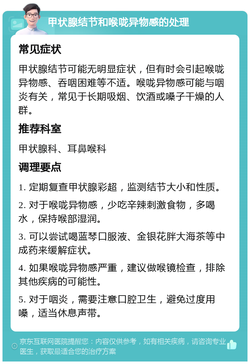 甲状腺结节和喉咙异物感的处理 常见症状 甲状腺结节可能无明显症状，但有时会引起喉咙异物感、吞咽困难等不适。喉咙异物感可能与咽炎有关，常见于长期吸烟、饮酒或嗓子干燥的人群。 推荐科室 甲状腺科、耳鼻喉科 调理要点 1. 定期复查甲状腺彩超，监测结节大小和性质。 2. 对于喉咙异物感，少吃辛辣刺激食物，多喝水，保持喉部湿润。 3. 可以尝试喝蓝琴口服液、金银花胖大海茶等中成药来缓解症状。 4. 如果喉咙异物感严重，建议做喉镜检查，排除其他疾病的可能性。 5. 对于咽炎，需要注意口腔卫生，避免过度用嗓，适当休息声带。