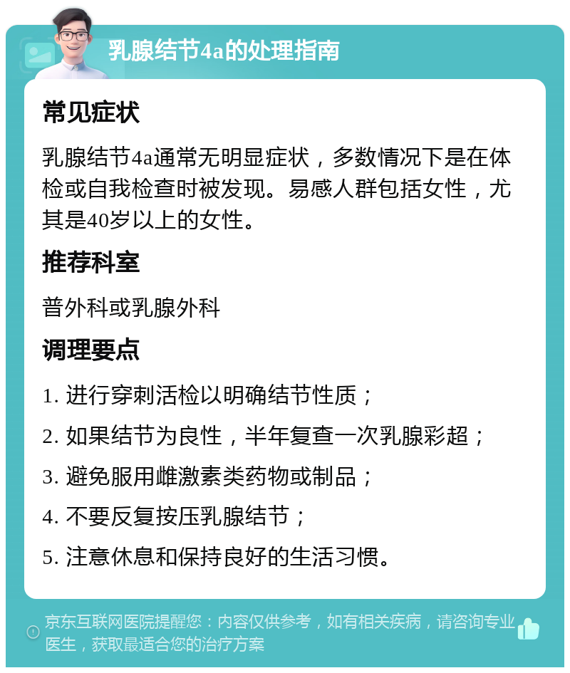 乳腺结节4a的处理指南 常见症状 乳腺结节4a通常无明显症状，多数情况下是在体检或自我检查时被发现。易感人群包括女性，尤其是40岁以上的女性。 推荐科室 普外科或乳腺外科 调理要点 1. 进行穿刺活检以明确结节性质； 2. 如果结节为良性，半年复查一次乳腺彩超； 3. 避免服用雌激素类药物或制品； 4. 不要反复按压乳腺结节； 5. 注意休息和保持良好的生活习惯。