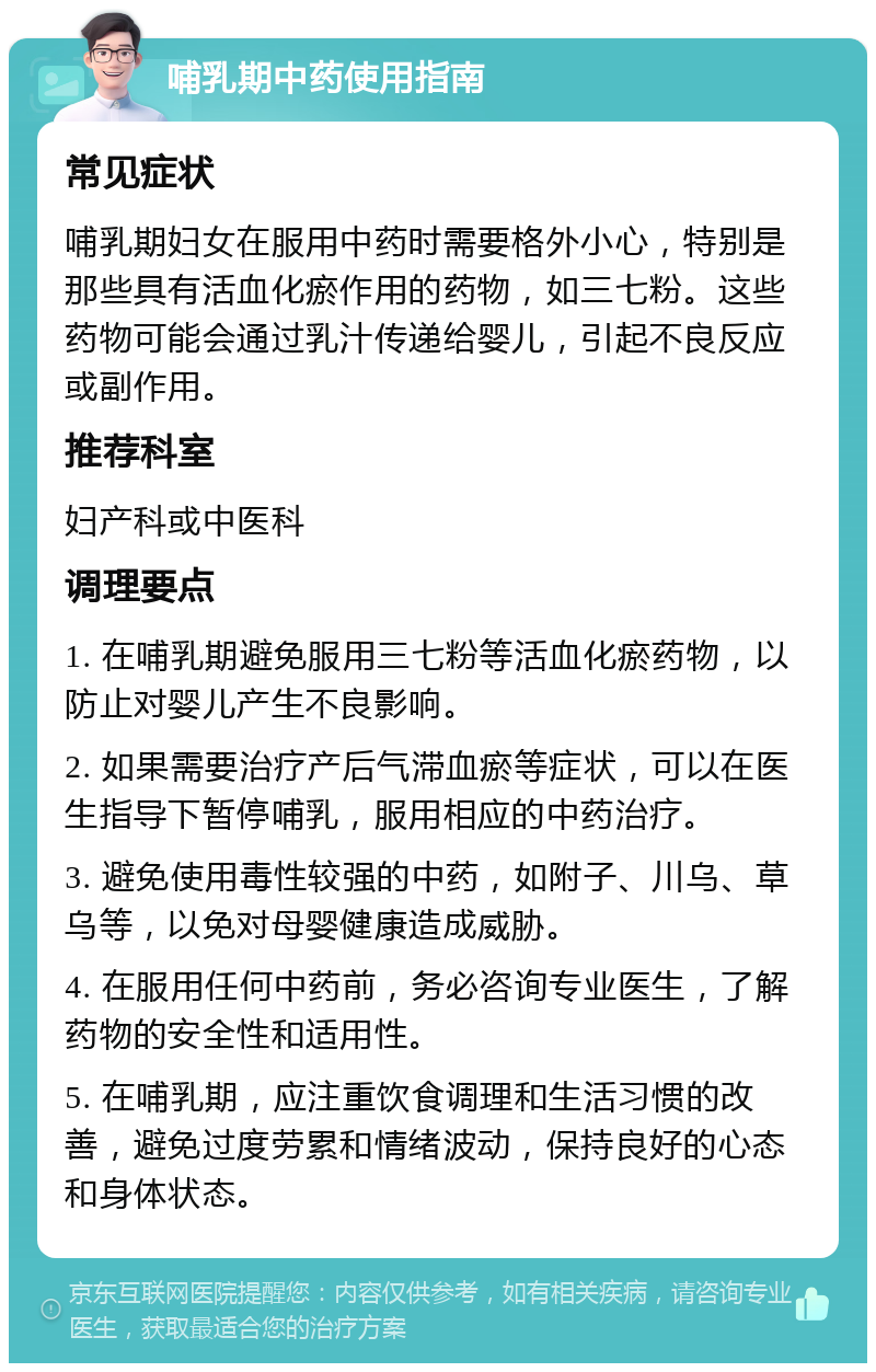 哺乳期中药使用指南 常见症状 哺乳期妇女在服用中药时需要格外小心，特别是那些具有活血化瘀作用的药物，如三七粉。这些药物可能会通过乳汁传递给婴儿，引起不良反应或副作用。 推荐科室 妇产科或中医科 调理要点 1. 在哺乳期避免服用三七粉等活血化瘀药物，以防止对婴儿产生不良影响。 2. 如果需要治疗产后气滞血瘀等症状，可以在医生指导下暂停哺乳，服用相应的中药治疗。 3. 避免使用毒性较强的中药，如附子、川乌、草乌等，以免对母婴健康造成威胁。 4. 在服用任何中药前，务必咨询专业医生，了解药物的安全性和适用性。 5. 在哺乳期，应注重饮食调理和生活习惯的改善，避免过度劳累和情绪波动，保持良好的心态和身体状态。