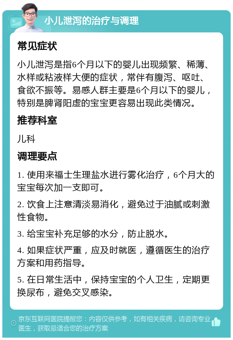 小儿泄泻的治疗与调理 常见症状 小儿泄泻是指6个月以下的婴儿出现频繁、稀薄、水样或粘液样大便的症状，常伴有腹泻、呕吐、食欲不振等。易感人群主要是6个月以下的婴儿，特别是脾肾阳虚的宝宝更容易出现此类情况。 推荐科室 儿科 调理要点 1. 使用来福士生理盐水进行雾化治疗，6个月大的宝宝每次加一支即可。 2. 饮食上注意清淡易消化，避免过于油腻或刺激性食物。 3. 给宝宝补充足够的水分，防止脱水。 4. 如果症状严重，应及时就医，遵循医生的治疗方案和用药指导。 5. 在日常生活中，保持宝宝的个人卫生，定期更换尿布，避免交叉感染。