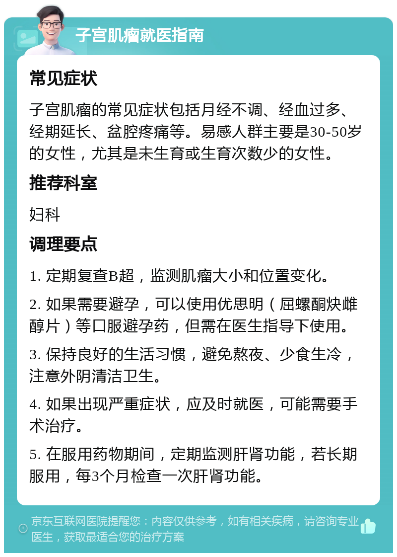 子宫肌瘤就医指南 常见症状 子宫肌瘤的常见症状包括月经不调、经血过多、经期延长、盆腔疼痛等。易感人群主要是30-50岁的女性，尤其是未生育或生育次数少的女性。 推荐科室 妇科 调理要点 1. 定期复查B超，监测肌瘤大小和位置变化。 2. 如果需要避孕，可以使用优思明（屈螺酮炔雌醇片）等口服避孕药，但需在医生指导下使用。 3. 保持良好的生活习惯，避免熬夜、少食生冷，注意外阴清洁卫生。 4. 如果出现严重症状，应及时就医，可能需要手术治疗。 5. 在服用药物期间，定期监测肝肾功能，若长期服用，每3个月检查一次肝肾功能。