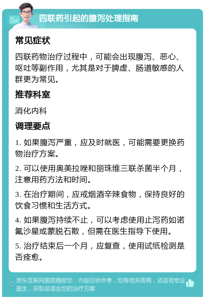 四联药引起的腹泻处理指南 常见症状 四联药物治疗过程中，可能会出现腹泻、恶心、呕吐等副作用，尤其是对于脾虚、肠道敏感的人群更为常见。 推荐科室 消化内科 调理要点 1. 如果腹泻严重，应及时就医，可能需要更换药物治疗方案。 2. 可以使用奥美拉唑和丽珠维三联杀菌半个月，注意用药方法和时间。 3. 在治疗期间，应戒烟酒辛辣食物，保持良好的饮食习惯和生活方式。 4. 如果腹泻持续不止，可以考虑使用止泻药如诺氟沙星或蒙脱石散，但需在医生指导下使用。 5. 治疗结束后一个月，应复查，使用试纸检测是否痊愈。