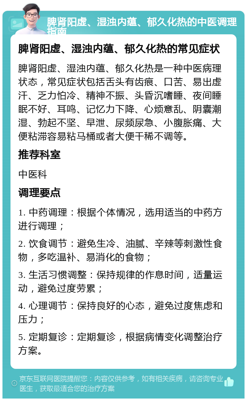 脾肾阳虚、湿浊内蕴、郁久化热的中医调理指南 脾肾阳虚、湿浊内蕴、郁久化热的常见症状 脾肾阳虚、湿浊内蕴、郁久化热是一种中医病理状态，常见症状包括舌头有齿痕、口苦、易出虚汗、乏力怕冷、精神不振、头昏沉嗜睡、夜间睡眠不好、耳鸣、记忆力下降、心烦意乱、阴囊潮湿、勃起不坚、早泄、尿频尿急、小腹胀痛、大便粘滞容易粘马桶或者大便干稀不调等。 推荐科室 中医科 调理要点 1. 中药调理：根据个体情况，选用适当的中药方进行调理； 2. 饮食调节：避免生冷、油腻、辛辣等刺激性食物，多吃温补、易消化的食物； 3. 生活习惯调整：保持规律的作息时间，适量运动，避免过度劳累； 4. 心理调节：保持良好的心态，避免过度焦虑和压力； 5. 定期复诊：定期复诊，根据病情变化调整治疗方案。