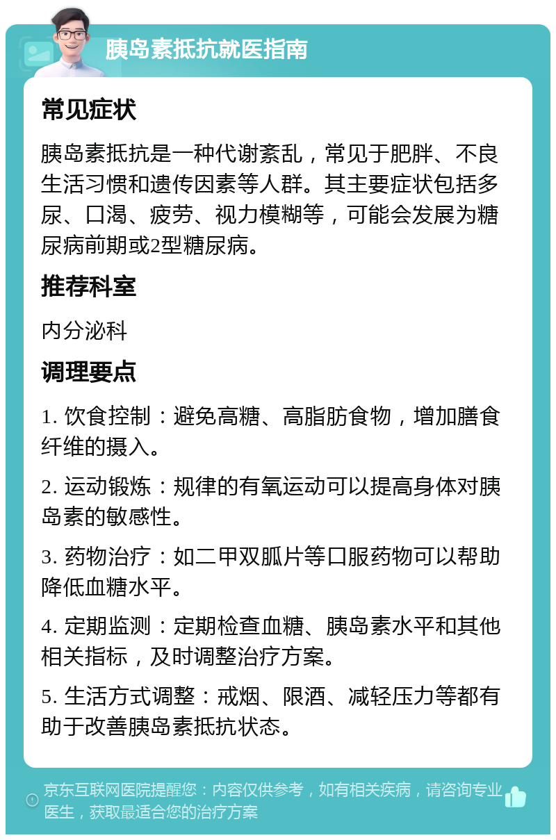 胰岛素抵抗就医指南 常见症状 胰岛素抵抗是一种代谢紊乱，常见于肥胖、不良生活习惯和遗传因素等人群。其主要症状包括多尿、口渴、疲劳、视力模糊等，可能会发展为糖尿病前期或2型糖尿病。 推荐科室 内分泌科 调理要点 1. 饮食控制：避免高糖、高脂肪食物，增加膳食纤维的摄入。 2. 运动锻炼：规律的有氧运动可以提高身体对胰岛素的敏感性。 3. 药物治疗：如二甲双胍片等口服药物可以帮助降低血糖水平。 4. 定期监测：定期检查血糖、胰岛素水平和其他相关指标，及时调整治疗方案。 5. 生活方式调整：戒烟、限酒、减轻压力等都有助于改善胰岛素抵抗状态。