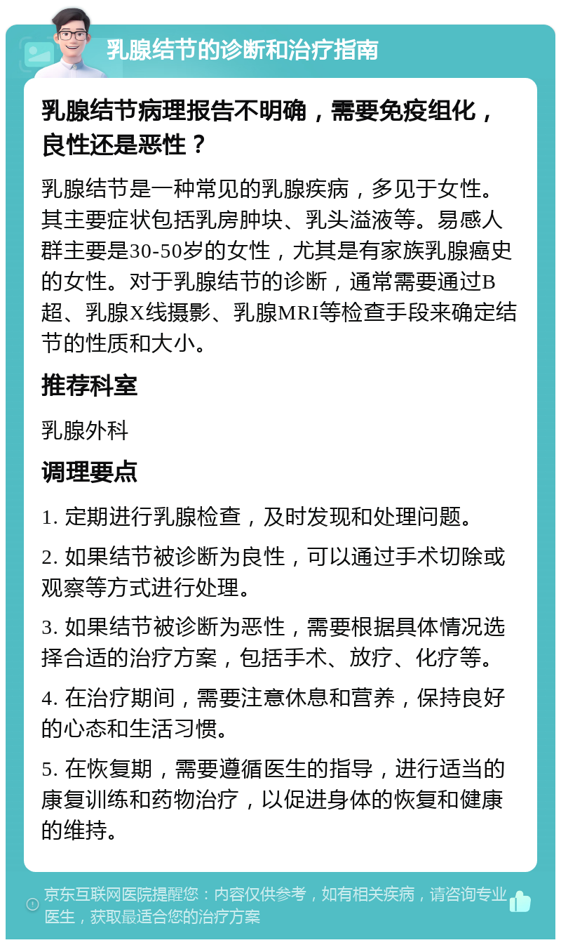 乳腺结节的诊断和治疗指南 乳腺结节病理报告不明确，需要免疫组化，良性还是恶性？ 乳腺结节是一种常见的乳腺疾病，多见于女性。其主要症状包括乳房肿块、乳头溢液等。易感人群主要是30-50岁的女性，尤其是有家族乳腺癌史的女性。对于乳腺结节的诊断，通常需要通过B超、乳腺X线摄影、乳腺MRI等检查手段来确定结节的性质和大小。 推荐科室 乳腺外科 调理要点 1. 定期进行乳腺检查，及时发现和处理问题。 2. 如果结节被诊断为良性，可以通过手术切除或观察等方式进行处理。 3. 如果结节被诊断为恶性，需要根据具体情况选择合适的治疗方案，包括手术、放疗、化疗等。 4. 在治疗期间，需要注意休息和营养，保持良好的心态和生活习惯。 5. 在恢复期，需要遵循医生的指导，进行适当的康复训练和药物治疗，以促进身体的恢复和健康的维持。