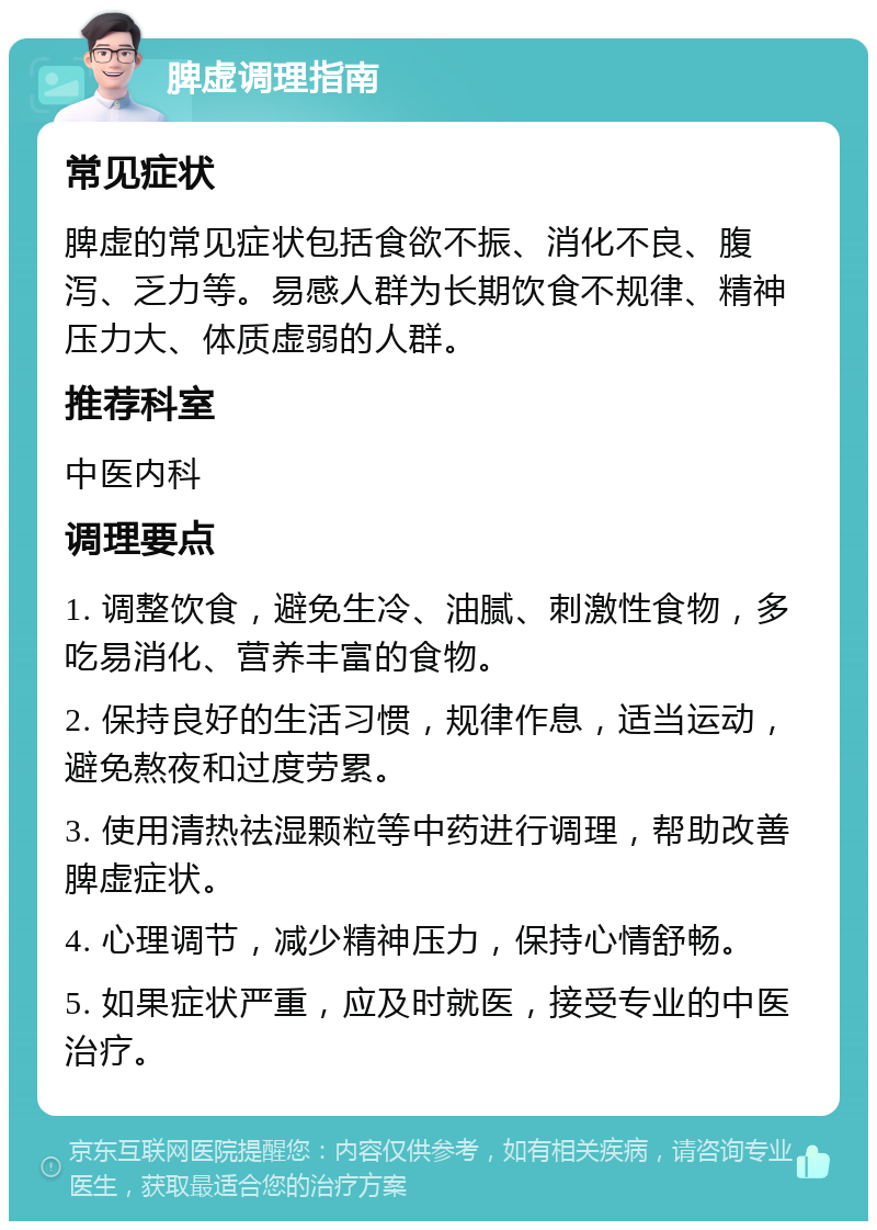 脾虚调理指南 常见症状 脾虚的常见症状包括食欲不振、消化不良、腹泻、乏力等。易感人群为长期饮食不规律、精神压力大、体质虚弱的人群。 推荐科室 中医内科 调理要点 1. 调整饮食，避免生冷、油腻、刺激性食物，多吃易消化、营养丰富的食物。 2. 保持良好的生活习惯，规律作息，适当运动，避免熬夜和过度劳累。 3. 使用清热祛湿颗粒等中药进行调理，帮助改善脾虚症状。 4. 心理调节，减少精神压力，保持心情舒畅。 5. 如果症状严重，应及时就医，接受专业的中医治疗。