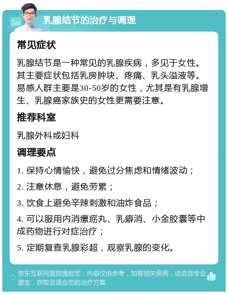 乳腺结节的治疗与调理 常见症状 乳腺结节是一种常见的乳腺疾病，多见于女性。其主要症状包括乳房肿块、疼痛、乳头溢液等。易感人群主要是30-50岁的女性，尤其是有乳腺增生、乳腺癌家族史的女性更需要注意。 推荐科室 乳腺外科或妇科 调理要点 1. 保持心情愉快，避免过分焦虑和情绪波动； 2. 注意休息，避免劳累； 3. 饮食上避免辛辣刺激和油炸食品； 4. 可以服用内消瘰疬丸、乳癖消、小金胶囊等中成药物进行对症治疗； 5. 定期复查乳腺彩超，观察乳腺的变化。