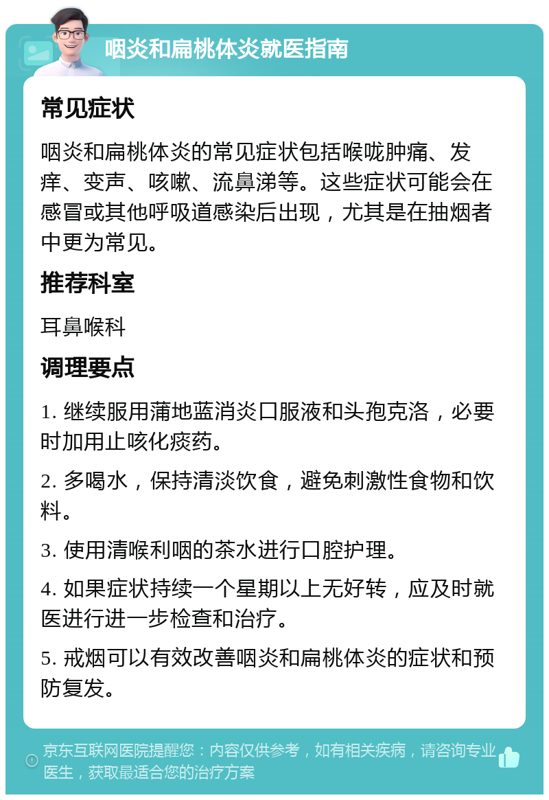 咽炎和扁桃体炎就医指南 常见症状 咽炎和扁桃体炎的常见症状包括喉咙肿痛、发痒、变声、咳嗽、流鼻涕等。这些症状可能会在感冒或其他呼吸道感染后出现，尤其是在抽烟者中更为常见。 推荐科室 耳鼻喉科 调理要点 1. 继续服用蒲地蓝消炎口服液和头孢克洛，必要时加用止咳化痰药。 2. 多喝水，保持清淡饮食，避免刺激性食物和饮料。 3. 使用清喉利咽的茶水进行口腔护理。 4. 如果症状持续一个星期以上无好转，应及时就医进行进一步检查和治疗。 5. 戒烟可以有效改善咽炎和扁桃体炎的症状和预防复发。