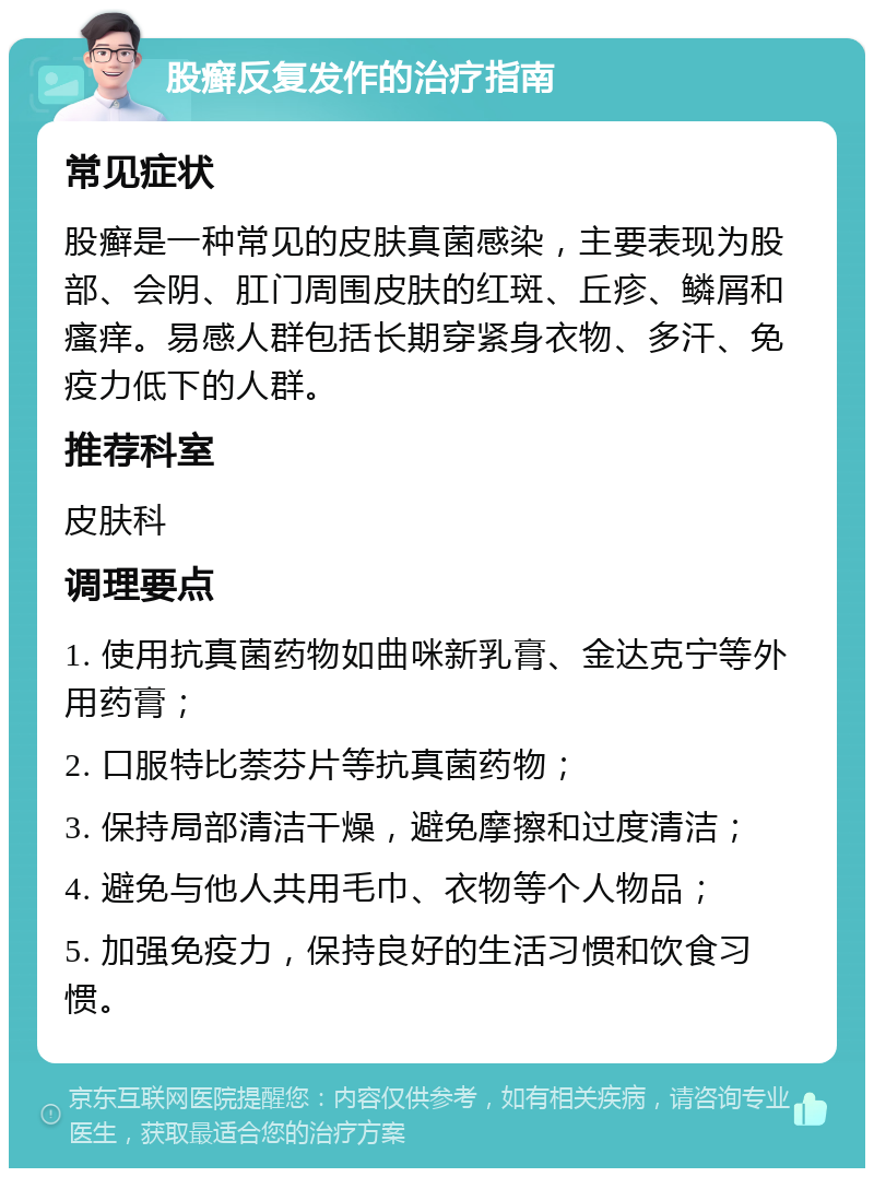 股癣反复发作的治疗指南 常见症状 股癣是一种常见的皮肤真菌感染，主要表现为股部、会阴、肛门周围皮肤的红斑、丘疹、鳞屑和瘙痒。易感人群包括长期穿紧身衣物、多汗、免疫力低下的人群。 推荐科室 皮肤科 调理要点 1. 使用抗真菌药物如曲咪新乳膏、金达克宁等外用药膏； 2. 口服特比萘芬片等抗真菌药物； 3. 保持局部清洁干燥，避免摩擦和过度清洁； 4. 避免与他人共用毛巾、衣物等个人物品； 5. 加强免疫力，保持良好的生活习惯和饮食习惯。