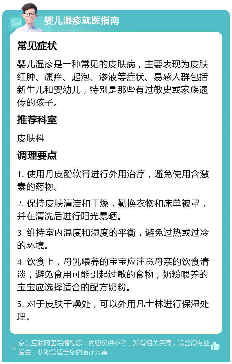 婴儿湿疹就医指南 常见症状 婴儿湿疹是一种常见的皮肤病，主要表现为皮肤红肿、瘙痒、起泡、渗液等症状。易感人群包括新生儿和婴幼儿，特别是那些有过敏史或家族遗传的孩子。 推荐科室 皮肤科 调理要点 1. 使用丹皮酚软膏进行外用治疗，避免使用含激素的药物。 2. 保持皮肤清洁和干燥，勤换衣物和床单被罩，并在清洗后进行阳光暴晒。 3. 维持室内温度和湿度的平衡，避免过热或过冷的环境。 4. 饮食上，母乳喂养的宝宝应注意母亲的饮食清淡，避免食用可能引起过敏的食物；奶粉喂养的宝宝应选择适合的配方奶粉。 5. 对于皮肤干燥处，可以外用凡士林进行保湿处理。