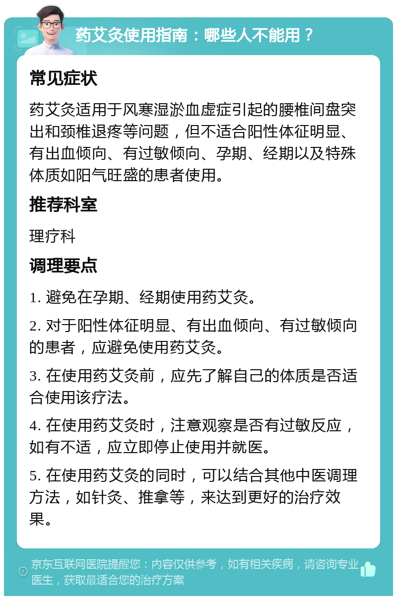 药艾灸使用指南：哪些人不能用？ 常见症状 药艾灸适用于风寒湿淤血虚症引起的腰椎间盘突出和颈椎退疼等问题，但不适合阳性体征明显、有出血倾向、有过敏倾向、孕期、经期以及特殊体质如阳气旺盛的患者使用。 推荐科室 理疗科 调理要点 1. 避免在孕期、经期使用药艾灸。 2. 对于阳性体征明显、有出血倾向、有过敏倾向的患者，应避免使用药艾灸。 3. 在使用药艾灸前，应先了解自己的体质是否适合使用该疗法。 4. 在使用药艾灸时，注意观察是否有过敏反应，如有不适，应立即停止使用并就医。 5. 在使用药艾灸的同时，可以结合其他中医调理方法，如针灸、推拿等，来达到更好的治疗效果。