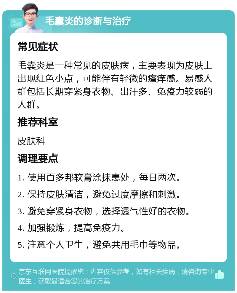 毛囊炎的诊断与治疗 常见症状 毛囊炎是一种常见的皮肤病，主要表现为皮肤上出现红色小点，可能伴有轻微的瘙痒感。易感人群包括长期穿紧身衣物、出汗多、免疫力较弱的人群。 推荐科室 皮肤科 调理要点 1. 使用百多邦软膏涂抹患处，每日两次。 2. 保持皮肤清洁，避免过度摩擦和刺激。 3. 避免穿紧身衣物，选择透气性好的衣物。 4. 加强锻炼，提高免疫力。 5. 注意个人卫生，避免共用毛巾等物品。