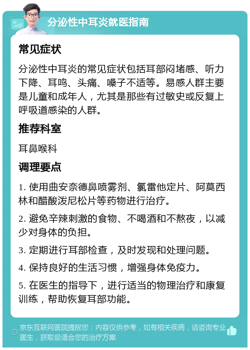 分泌性中耳炎就医指南 常见症状 分泌性中耳炎的常见症状包括耳部闷堵感、听力下降、耳鸣、头痛、嗓子不适等。易感人群主要是儿童和成年人，尤其是那些有过敏史或反复上呼吸道感染的人群。 推荐科室 耳鼻喉科 调理要点 1. 使用曲安奈德鼻喷雾剂、氯雷他定片、阿莫西林和醋酸泼尼松片等药物进行治疗。 2. 避免辛辣刺激的食物、不喝酒和不熬夜，以减少对身体的负担。 3. 定期进行耳部检查，及时发现和处理问题。 4. 保持良好的生活习惯，增强身体免疫力。 5. 在医生的指导下，进行适当的物理治疗和康复训练，帮助恢复耳部功能。