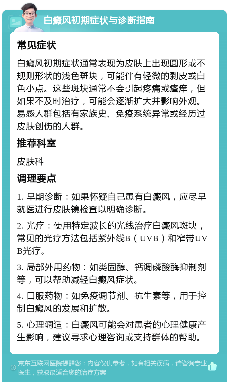 白癜风初期症状与诊断指南 常见症状 白癜风初期症状通常表现为皮肤上出现圆形或不规则形状的浅色斑块，可能伴有轻微的剥皮或白色小点。这些斑块通常不会引起疼痛或瘙痒，但如果不及时治疗，可能会逐渐扩大并影响外观。易感人群包括有家族史、免疫系统异常或经历过皮肤创伤的人群。 推荐科室 皮肤科 调理要点 1. 早期诊断：如果怀疑自己患有白癜风，应尽早就医进行皮肤镜检查以明确诊断。 2. 光疗：使用特定波长的光线治疗白癜风斑块，常见的光疗方法包括紫外线B（UVB）和窄带UVB光疗。 3. 局部外用药物：如类固醇、钙调磷酸酶抑制剂等，可以帮助减轻白癜风症状。 4. 口服药物：如免疫调节剂、抗生素等，用于控制白癜风的发展和扩散。 5. 心理调适：白癜风可能会对患者的心理健康产生影响，建议寻求心理咨询或支持群体的帮助。