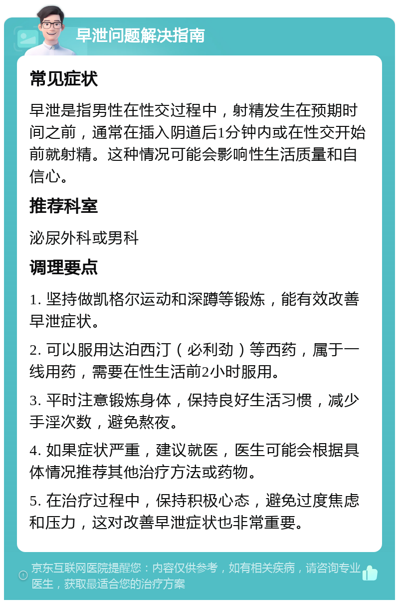 早泄问题解决指南 常见症状 早泄是指男性在性交过程中，射精发生在预期时间之前，通常在插入阴道后1分钟内或在性交开始前就射精。这种情况可能会影响性生活质量和自信心。 推荐科室 泌尿外科或男科 调理要点 1. 坚持做凯格尔运动和深蹲等锻炼，能有效改善早泄症状。 2. 可以服用达泊西汀（必利劲）等西药，属于一线用药，需要在性生活前2小时服用。 3. 平时注意锻炼身体，保持良好生活习惯，减少手淫次数，避免熬夜。 4. 如果症状严重，建议就医，医生可能会根据具体情况推荐其他治疗方法或药物。 5. 在治疗过程中，保持积极心态，避免过度焦虑和压力，这对改善早泄症状也非常重要。