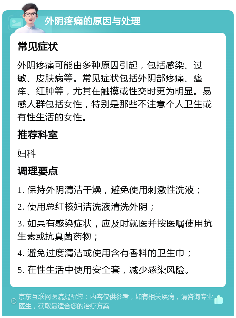 外阴疼痛的原因与处理 常见症状 外阴疼痛可能由多种原因引起，包括感染、过敏、皮肤病等。常见症状包括外阴部疼痛、瘙痒、红肿等，尤其在触摸或性交时更为明显。易感人群包括女性，特别是那些不注意个人卫生或有性生活的女性。 推荐科室 妇科 调理要点 1. 保持外阴清洁干燥，避免使用刺激性洗液； 2. 使用总红核妇洁洗液清洗外阴； 3. 如果有感染症状，应及时就医并按医嘱使用抗生素或抗真菌药物； 4. 避免过度清洁或使用含有香料的卫生巾； 5. 在性生活中使用安全套，减少感染风险。