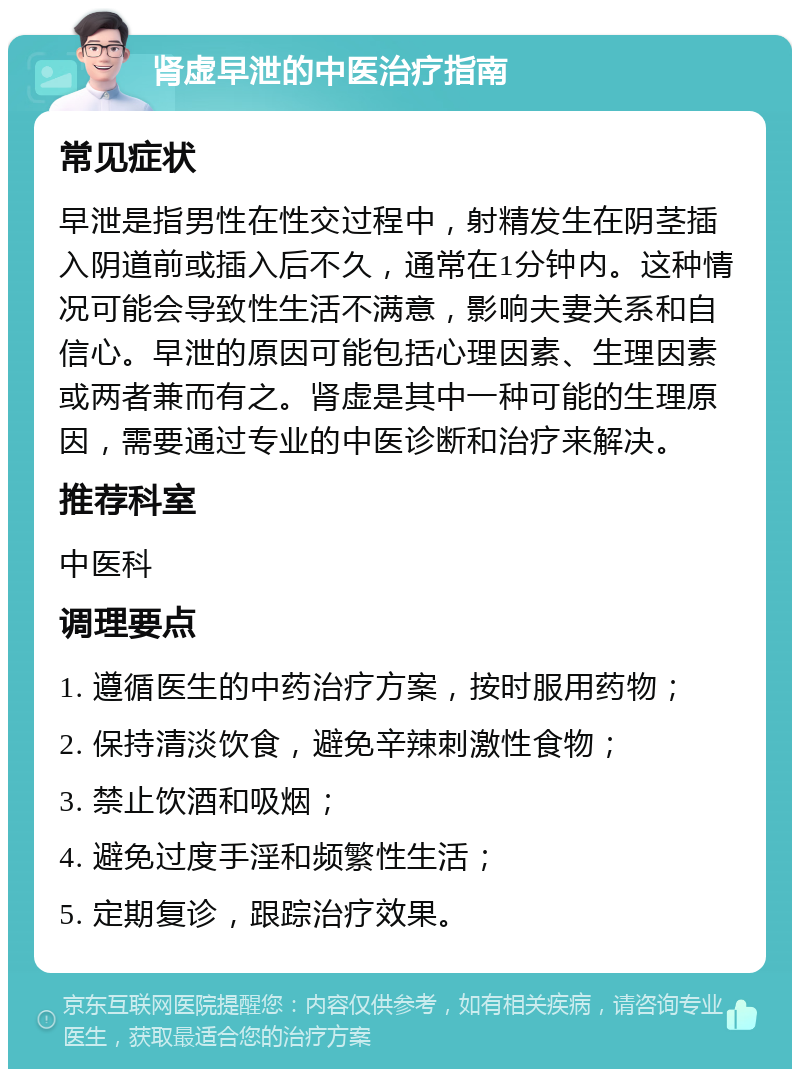 肾虚早泄的中医治疗指南 常见症状 早泄是指男性在性交过程中，射精发生在阴茎插入阴道前或插入后不久，通常在1分钟内。这种情况可能会导致性生活不满意，影响夫妻关系和自信心。早泄的原因可能包括心理因素、生理因素或两者兼而有之。肾虚是其中一种可能的生理原因，需要通过专业的中医诊断和治疗来解决。 推荐科室 中医科 调理要点 1. 遵循医生的中药治疗方案，按时服用药物； 2. 保持清淡饮食，避免辛辣刺激性食物； 3. 禁止饮酒和吸烟； 4. 避免过度手淫和频繁性生活； 5. 定期复诊，跟踪治疗效果。