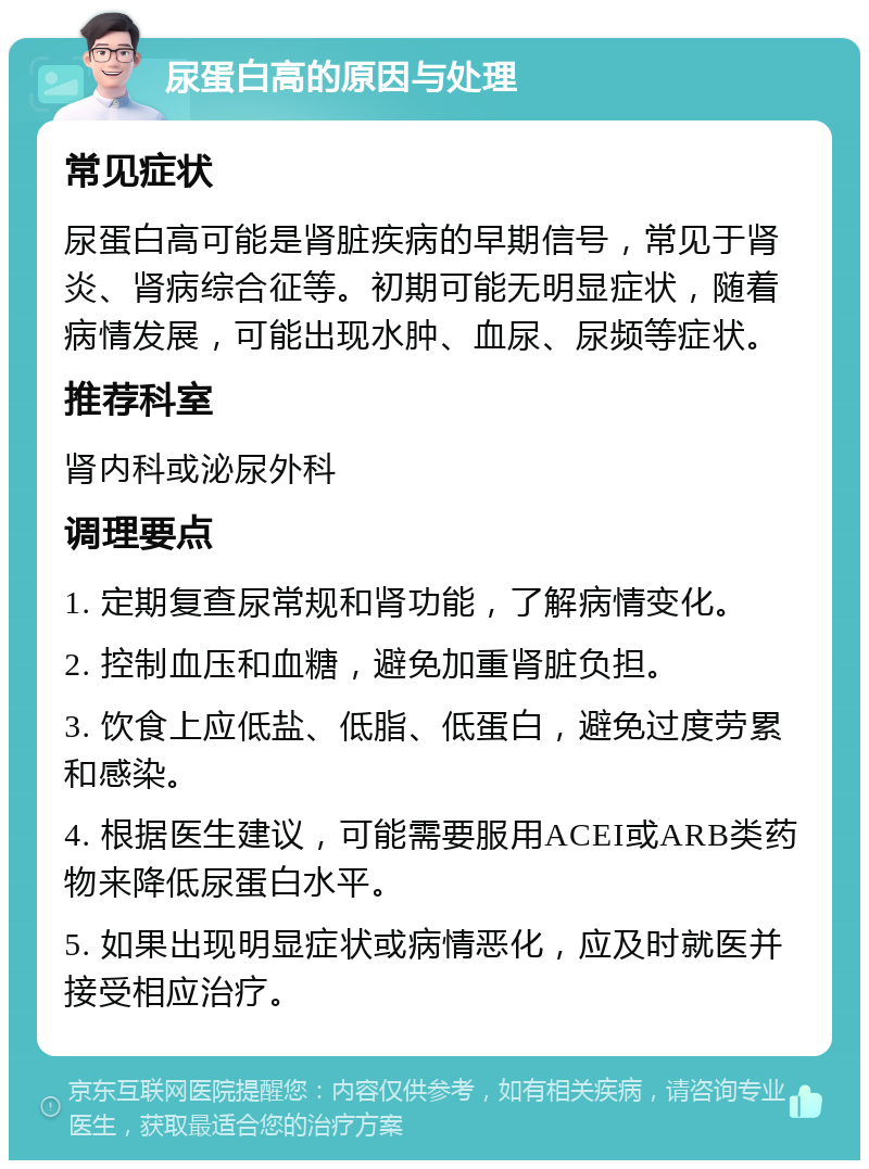 尿蛋白高的原因与处理 常见症状 尿蛋白高可能是肾脏疾病的早期信号，常见于肾炎、肾病综合征等。初期可能无明显症状，随着病情发展，可能出现水肿、血尿、尿频等症状。 推荐科室 肾内科或泌尿外科 调理要点 1. 定期复查尿常规和肾功能，了解病情变化。 2. 控制血压和血糖，避免加重肾脏负担。 3. 饮食上应低盐、低脂、低蛋白，避免过度劳累和感染。 4. 根据医生建议，可能需要服用ACEI或ARB类药物来降低尿蛋白水平。 5. 如果出现明显症状或病情恶化，应及时就医并接受相应治疗。