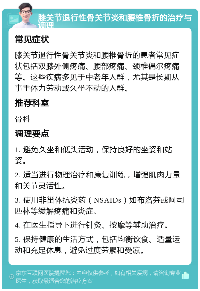 膝关节退行性骨关节炎和腰椎骨折的治疗与调理 常见症状 膝关节退行性骨关节炎和腰椎骨折的患者常见症状包括双膝外侧疼痛、腰部疼痛、颈椎偶尔疼痛等。这些疾病多见于中老年人群，尤其是长期从事重体力劳动或久坐不动的人群。 推荐科室 骨科 调理要点 1. 避免久坐和低头活动，保持良好的坐姿和站姿。 2. 适当进行物理治疗和康复训练，增强肌肉力量和关节灵活性。 3. 使用非甾体抗炎药（NSAIDs）如布洛芬或阿司匹林等缓解疼痛和炎症。 4. 在医生指导下进行针灸、按摩等辅助治疗。 5. 保持健康的生活方式，包括均衡饮食、适量运动和充足休息，避免过度劳累和受凉。