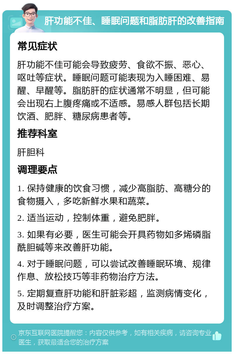 肝功能不佳、睡眠问题和脂肪肝的改善指南 常见症状 肝功能不佳可能会导致疲劳、食欲不振、恶心、呕吐等症状。睡眠问题可能表现为入睡困难、易醒、早醒等。脂肪肝的症状通常不明显，但可能会出现右上腹疼痛或不适感。易感人群包括长期饮酒、肥胖、糖尿病患者等。 推荐科室 肝胆科 调理要点 1. 保持健康的饮食习惯，减少高脂肪、高糖分的食物摄入，多吃新鲜水果和蔬菜。 2. 适当运动，控制体重，避免肥胖。 3. 如果有必要，医生可能会开具药物如多烯磷脂酰胆碱等来改善肝功能。 4. 对于睡眠问题，可以尝试改善睡眠环境、规律作息、放松技巧等非药物治疗方法。 5. 定期复查肝功能和肝脏彩超，监测病情变化，及时调整治疗方案。