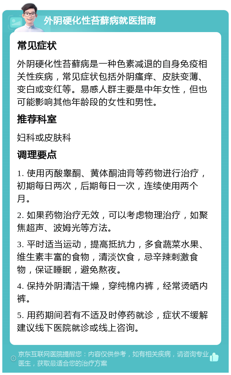 外阴硬化性苔藓病就医指南 常见症状 外阴硬化性苔藓病是一种色素减退的自身免疫相关性疾病，常见症状包括外阴瘙痒、皮肤变薄、变白或变红等。易感人群主要是中年女性，但也可能影响其他年龄段的女性和男性。 推荐科室 妇科或皮肤科 调理要点 1. 使用丙酸睾酮、黄体酮油膏等药物进行治疗，初期每日两次，后期每日一次，连续使用两个月。 2. 如果药物治疗无效，可以考虑物理治疗，如聚焦超声、波姆光等方法。 3. 平时适当运动，提高抵抗力，多食蔬菜水果、维生素丰富的食物，清淡饮食，忌辛辣刺激食物，保证睡眠，避免熬夜。 4. 保持外阴清洁干燥，穿纯棉内裤，经常烫晒内裤。 5. 用药期间若有不适及时停药就诊，症状不缓解建议线下医院就诊或线上咨询。