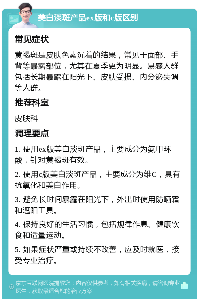 美白淡斑产品ex版和c版区别 常见症状 黄褐斑是皮肤色素沉着的结果，常见于面部、手背等暴露部位，尤其在夏季更为明显。易感人群包括长期暴露在阳光下、皮肤受损、内分泌失调等人群。 推荐科室 皮肤科 调理要点 1. 使用ex版美白淡斑产品，主要成分为氨甲环酸，针对黄褐斑有效。 2. 使用c版美白淡斑产品，主要成分为维C，具有抗氧化和美白作用。 3. 避免长时间暴露在阳光下，外出时使用防晒霜和遮阳工具。 4. 保持良好的生活习惯，包括规律作息、健康饮食和适量运动。 5. 如果症状严重或持续不改善，应及时就医，接受专业治疗。