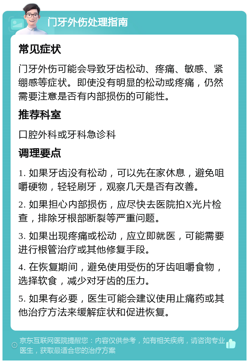 门牙外伤处理指南 常见症状 门牙外伤可能会导致牙齿松动、疼痛、敏感、紧绷感等症状。即使没有明显的松动或疼痛，仍然需要注意是否有内部损伤的可能性。 推荐科室 口腔外科或牙科急诊科 调理要点 1. 如果牙齿没有松动，可以先在家休息，避免咀嚼硬物，轻轻刷牙，观察几天是否有改善。 2. 如果担心内部损伤，应尽快去医院拍X光片检查，排除牙根部断裂等严重问题。 3. 如果出现疼痛或松动，应立即就医，可能需要进行根管治疗或其他修复手段。 4. 在恢复期间，避免使用受伤的牙齿咀嚼食物，选择软食，减少对牙齿的压力。 5. 如果有必要，医生可能会建议使用止痛药或其他治疗方法来缓解症状和促进恢复。