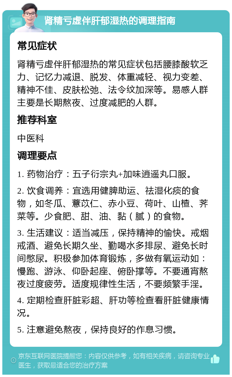 肾精亏虚伴肝郁湿热的调理指南 常见症状 肾精亏虚伴肝郁湿热的常见症状包括腰膝酸软乏力、记忆力减退、脱发、体重减轻、视力变差、精神不佳、皮肤松弛、法令纹加深等。易感人群主要是长期熬夜、过度减肥的人群。 推荐科室 中医科 调理要点 1. 药物治疗：五子衍宗丸+加味逍遥丸口服。 2. 饮食调养：宜选用健脾助运、祛湿化痰的食物，如冬瓜、薏苡仁、赤小豆、荷叶、山楂、荠菜等。少食肥、甜、油、黏（腻）的食物。 3. 生活建议：适当减压，保持精神的愉快。戒烟戒酒、避免长期久坐、勤喝水多排尿、避免长时间憋尿。积极参加体育锻炼，多做有氧运动如：慢跑、游泳、仰卧起座、俯卧撑等。不要通宵熬夜过度疲劳。适度规律性生活，不要频繁手淫。 4. 定期检查肝脏彩超、肝功等检查看肝脏健康情况。 5. 注意避免熬夜，保持良好的作息习惯。