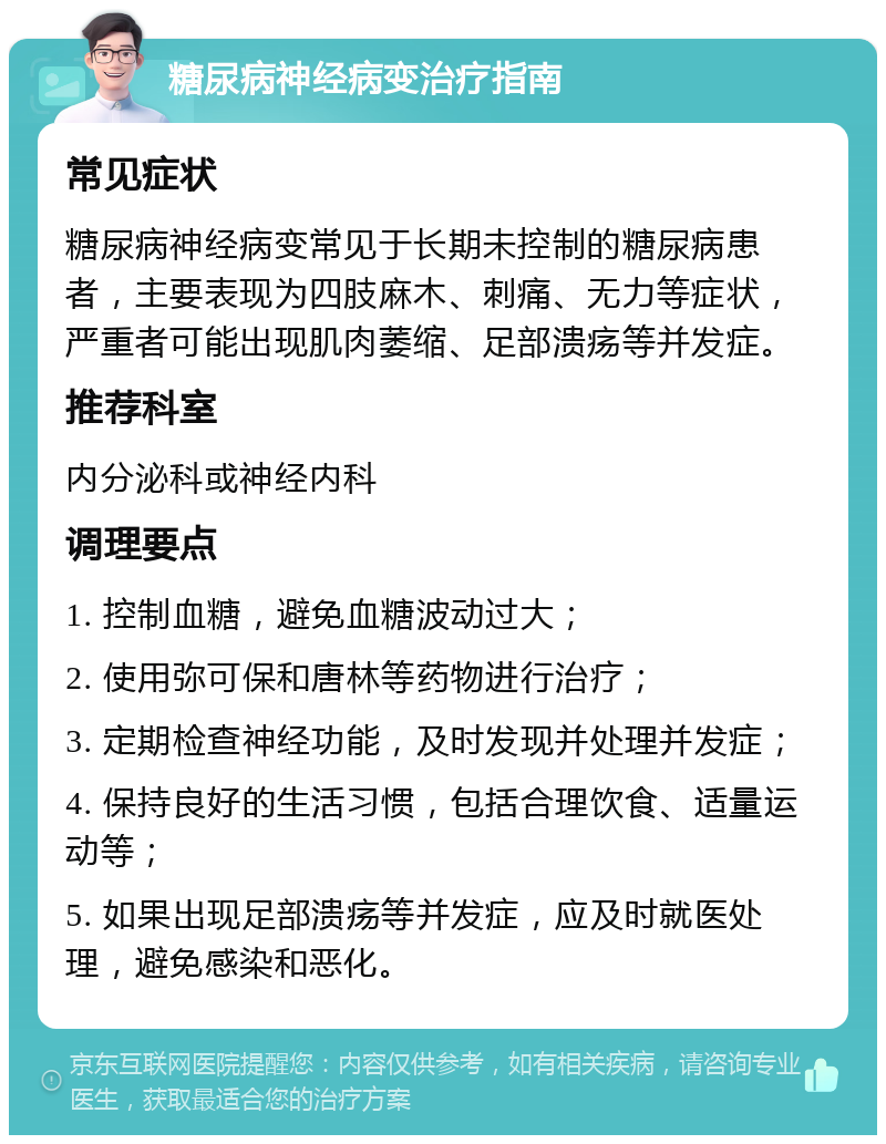 糖尿病神经病变治疗指南 常见症状 糖尿病神经病变常见于长期未控制的糖尿病患者，主要表现为四肢麻木、刺痛、无力等症状，严重者可能出现肌肉萎缩、足部溃疡等并发症。 推荐科室 内分泌科或神经内科 调理要点 1. 控制血糖，避免血糖波动过大； 2. 使用弥可保和唐林等药物进行治疗； 3. 定期检查神经功能，及时发现并处理并发症； 4. 保持良好的生活习惯，包括合理饮食、适量运动等； 5. 如果出现足部溃疡等并发症，应及时就医处理，避免感染和恶化。