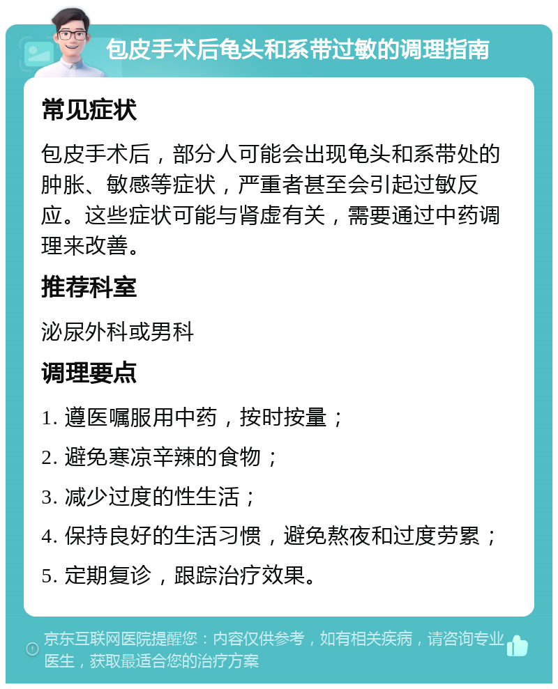 包皮手术后龟头和系带过敏的调理指南 常见症状 包皮手术后，部分人可能会出现龟头和系带处的肿胀、敏感等症状，严重者甚至会引起过敏反应。这些症状可能与肾虚有关，需要通过中药调理来改善。 推荐科室 泌尿外科或男科 调理要点 1. 遵医嘱服用中药，按时按量； 2. 避免寒凉辛辣的食物； 3. 减少过度的性生活； 4. 保持良好的生活习惯，避免熬夜和过度劳累； 5. 定期复诊，跟踪治疗效果。