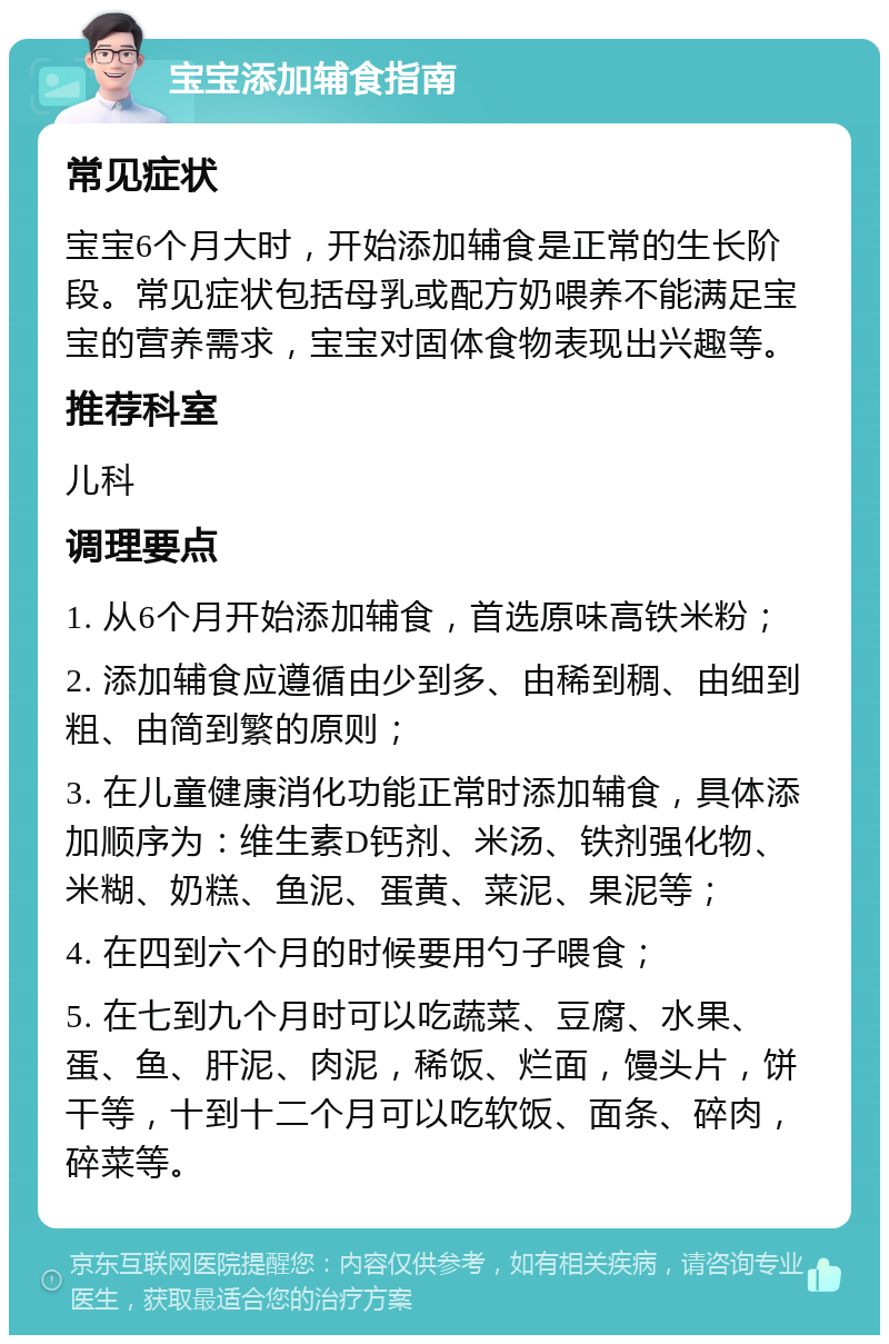 宝宝添加辅食指南 常见症状 宝宝6个月大时，开始添加辅食是正常的生长阶段。常见症状包括母乳或配方奶喂养不能满足宝宝的营养需求，宝宝对固体食物表现出兴趣等。 推荐科室 儿科 调理要点 1. 从6个月开始添加辅食，首选原味高铁米粉； 2. 添加辅食应遵循由少到多、由稀到稠、由细到粗、由简到繁的原则； 3. 在儿童健康消化功能正常时添加辅食，具体添加顺序为：维生素D钙剂、米汤、铁剂强化物、米糊、奶糕、鱼泥、蛋黄、菜泥、果泥等； 4. 在四到六个月的时候要用勺子喂食； 5. 在七到九个月时可以吃蔬菜、豆腐、水果、蛋、鱼、肝泥、肉泥，稀饭、烂面，馒头片，饼干等，十到十二个月可以吃软饭、面条、碎肉，碎菜等。