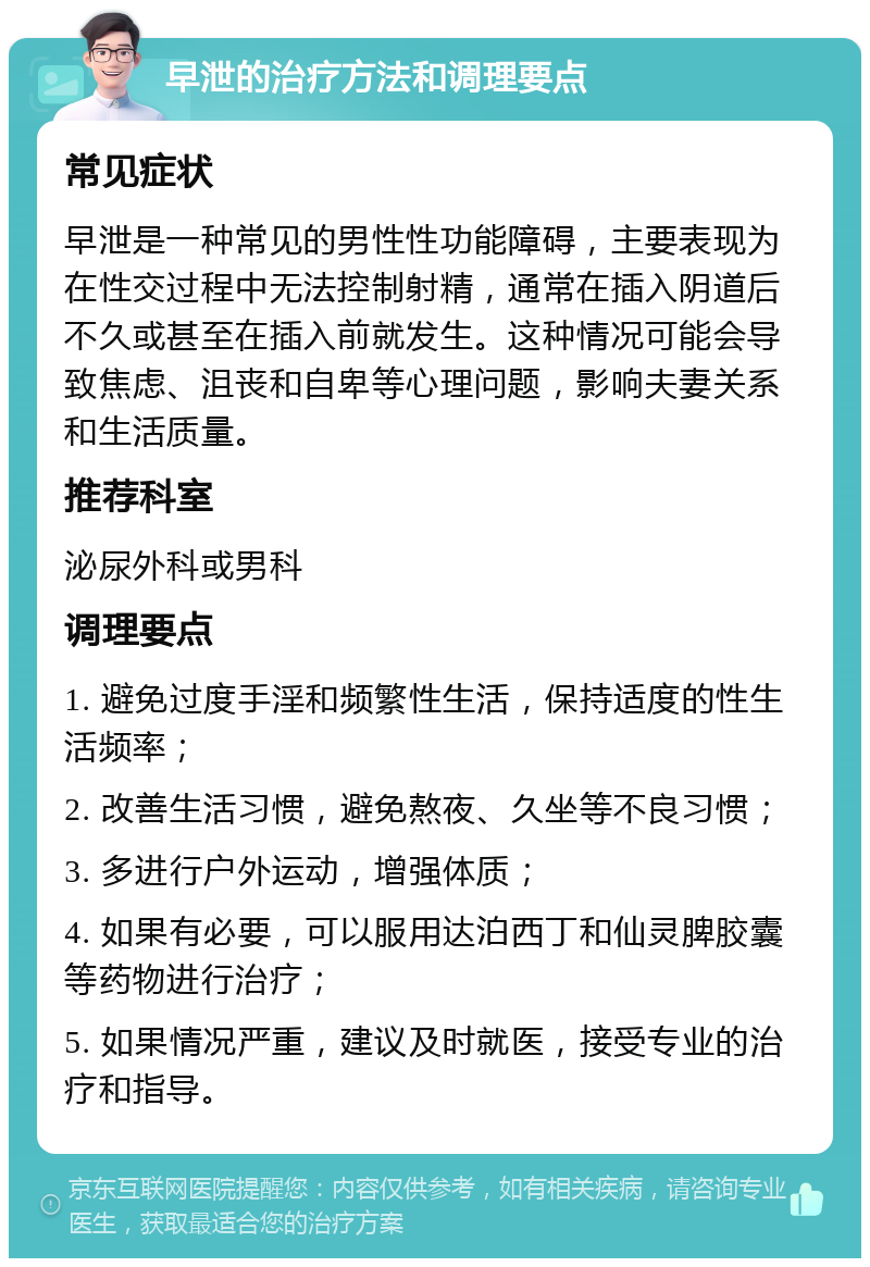 早泄的治疗方法和调理要点 常见症状 早泄是一种常见的男性性功能障碍，主要表现为在性交过程中无法控制射精，通常在插入阴道后不久或甚至在插入前就发生。这种情况可能会导致焦虑、沮丧和自卑等心理问题，影响夫妻关系和生活质量。 推荐科室 泌尿外科或男科 调理要点 1. 避免过度手淫和频繁性生活，保持适度的性生活频率； 2. 改善生活习惯，避免熬夜、久坐等不良习惯； 3. 多进行户外运动，增强体质； 4. 如果有必要，可以服用达泊西丁和仙灵脾胶囊等药物进行治疗； 5. 如果情况严重，建议及时就医，接受专业的治疗和指导。