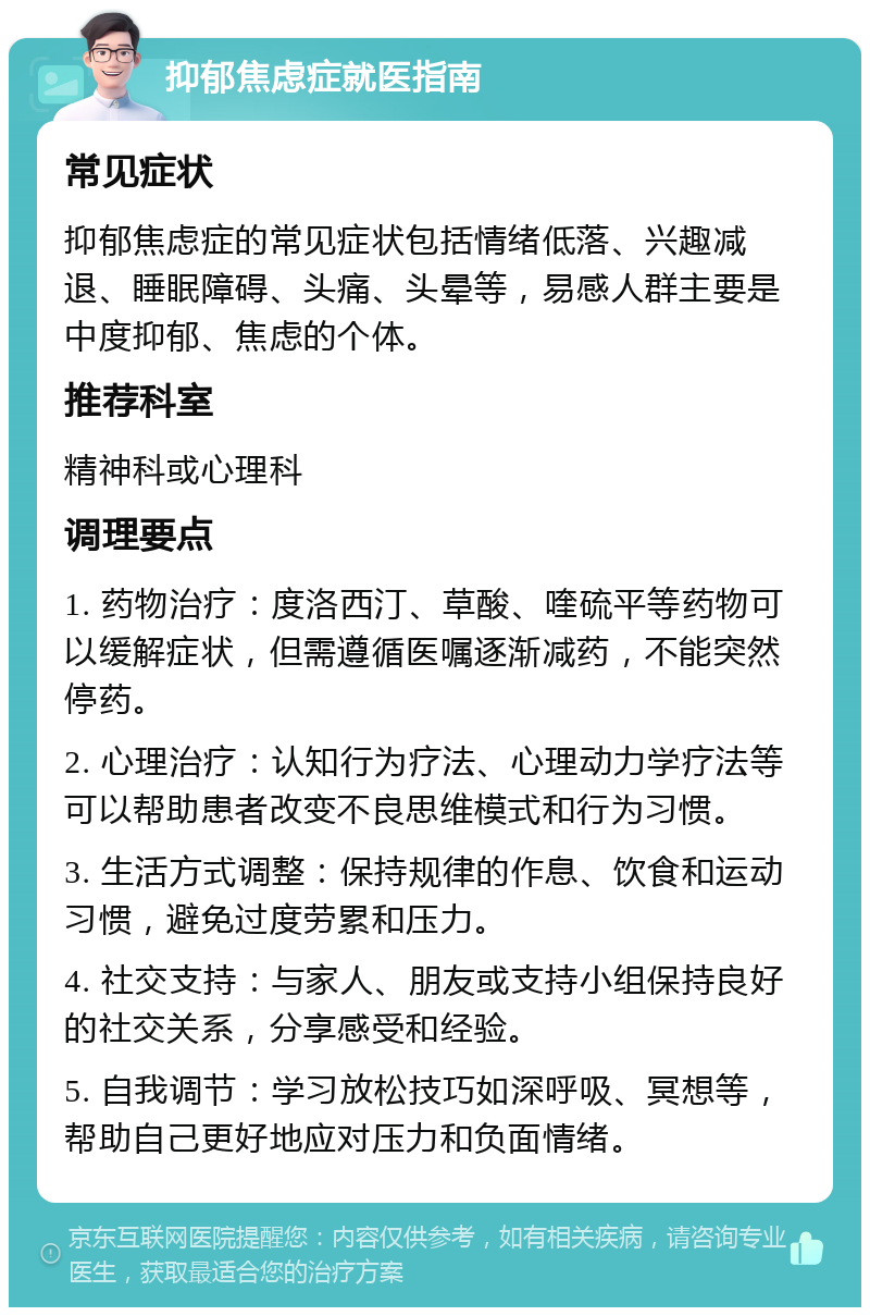 抑郁焦虑症就医指南 常见症状 抑郁焦虑症的常见症状包括情绪低落、兴趣减退、睡眠障碍、头痛、头晕等，易感人群主要是中度抑郁、焦虑的个体。 推荐科室 精神科或心理科 调理要点 1. 药物治疗：度洛西汀、草酸、喹硫平等药物可以缓解症状，但需遵循医嘱逐渐减药，不能突然停药。 2. 心理治疗：认知行为疗法、心理动力学疗法等可以帮助患者改变不良思维模式和行为习惯。 3. 生活方式调整：保持规律的作息、饮食和运动习惯，避免过度劳累和压力。 4. 社交支持：与家人、朋友或支持小组保持良好的社交关系，分享感受和经验。 5. 自我调节：学习放松技巧如深呼吸、冥想等，帮助自己更好地应对压力和负面情绪。