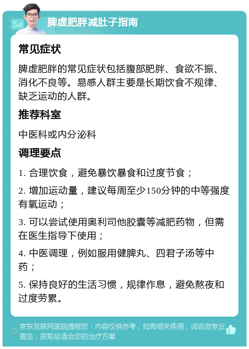 脾虚肥胖减肚子指南 常见症状 脾虚肥胖的常见症状包括腹部肥胖、食欲不振、消化不良等。易感人群主要是长期饮食不规律、缺乏运动的人群。 推荐科室 中医科或内分泌科 调理要点 1. 合理饮食，避免暴饮暴食和过度节食； 2. 增加运动量，建议每周至少150分钟的中等强度有氧运动； 3. 可以尝试使用奥利司他胶囊等减肥药物，但需在医生指导下使用； 4. 中医调理，例如服用健脾丸、四君子汤等中药； 5. 保持良好的生活习惯，规律作息，避免熬夜和过度劳累。