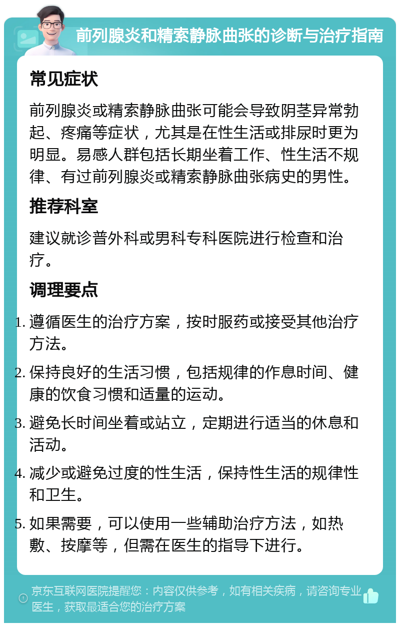 前列腺炎和精索静脉曲张的诊断与治疗指南 常见症状 前列腺炎或精索静脉曲张可能会导致阴茎异常勃起、疼痛等症状，尤其是在性生活或排尿时更为明显。易感人群包括长期坐着工作、性生活不规律、有过前列腺炎或精索静脉曲张病史的男性。 推荐科室 建议就诊普外科或男科专科医院进行检查和治疗。 调理要点 遵循医生的治疗方案，按时服药或接受其他治疗方法。 保持良好的生活习惯，包括规律的作息时间、健康的饮食习惯和适量的运动。 避免长时间坐着或站立，定期进行适当的休息和活动。 减少或避免过度的性生活，保持性生活的规律性和卫生。 如果需要，可以使用一些辅助治疗方法，如热敷、按摩等，但需在医生的指导下进行。