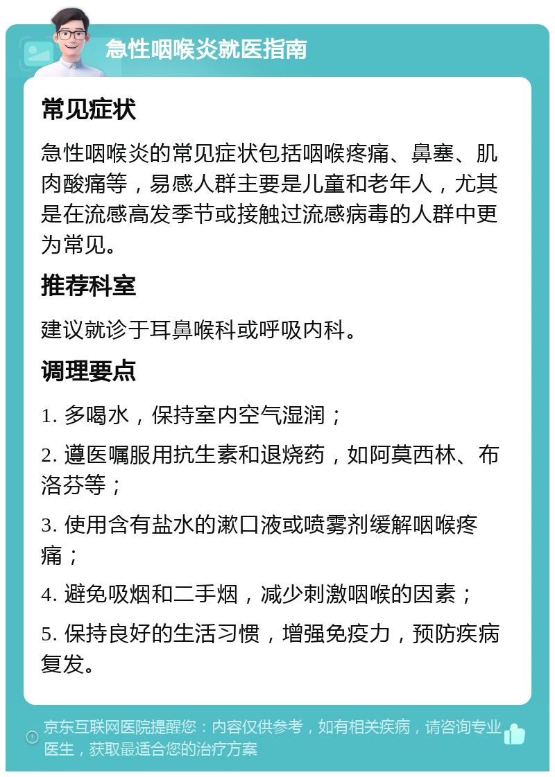 急性咽喉炎就医指南 常见症状 急性咽喉炎的常见症状包括咽喉疼痛、鼻塞、肌肉酸痛等，易感人群主要是儿童和老年人，尤其是在流感高发季节或接触过流感病毒的人群中更为常见。 推荐科室 建议就诊于耳鼻喉科或呼吸内科。 调理要点 1. 多喝水，保持室内空气湿润； 2. 遵医嘱服用抗生素和退烧药，如阿莫西林、布洛芬等； 3. 使用含有盐水的漱口液或喷雾剂缓解咽喉疼痛； 4. 避免吸烟和二手烟，减少刺激咽喉的因素； 5. 保持良好的生活习惯，增强免疫力，预防疾病复发。