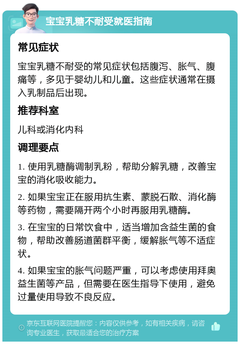 宝宝乳糖不耐受就医指南 常见症状 宝宝乳糖不耐受的常见症状包括腹泻、胀气、腹痛等，多见于婴幼儿和儿童。这些症状通常在摄入乳制品后出现。 推荐科室 儿科或消化内科 调理要点 1. 使用乳糖酶调制乳粉，帮助分解乳糖，改善宝宝的消化吸收能力。 2. 如果宝宝正在服用抗生素、蒙脱石散、消化酶等药物，需要隔开两个小时再服用乳糖酶。 3. 在宝宝的日常饮食中，适当增加含益生菌的食物，帮助改善肠道菌群平衡，缓解胀气等不适症状。 4. 如果宝宝的胀气问题严重，可以考虑使用拜奥益生菌等产品，但需要在医生指导下使用，避免过量使用导致不良反应。