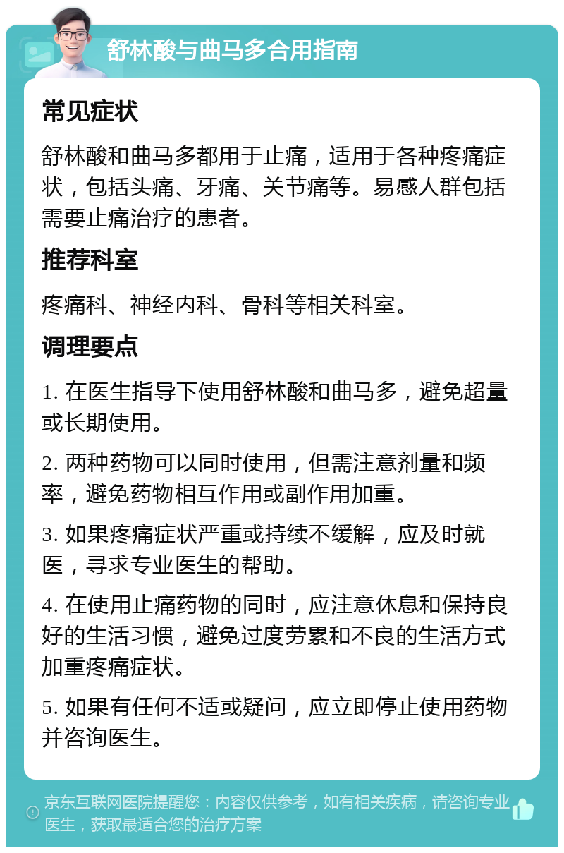 舒林酸与曲马多合用指南 常见症状 舒林酸和曲马多都用于止痛，适用于各种疼痛症状，包括头痛、牙痛、关节痛等。易感人群包括需要止痛治疗的患者。 推荐科室 疼痛科、神经内科、骨科等相关科室。 调理要点 1. 在医生指导下使用舒林酸和曲马多，避免超量或长期使用。 2. 两种药物可以同时使用，但需注意剂量和频率，避免药物相互作用或副作用加重。 3. 如果疼痛症状严重或持续不缓解，应及时就医，寻求专业医生的帮助。 4. 在使用止痛药物的同时，应注意休息和保持良好的生活习惯，避免过度劳累和不良的生活方式加重疼痛症状。 5. 如果有任何不适或疑问，应立即停止使用药物并咨询医生。