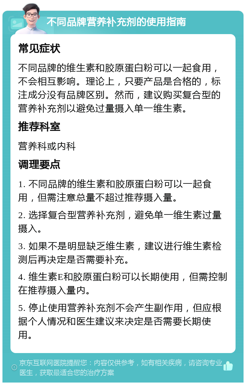 不同品牌营养补充剂的使用指南 常见症状 不同品牌的维生素和胶原蛋白粉可以一起食用，不会相互影响。理论上，只要产品是合格的，标注成分没有品牌区别。然而，建议购买复合型的营养补充剂以避免过量摄入单一维生素。 推荐科室 营养科或内科 调理要点 1. 不同品牌的维生素和胶原蛋白粉可以一起食用，但需注意总量不超过推荐摄入量。 2. 选择复合型营养补充剂，避免单一维生素过量摄入。 3. 如果不是明显缺乏维生素，建议进行维生素检测后再决定是否需要补充。 4. 维生素E和胶原蛋白粉可以长期使用，但需控制在推荐摄入量内。 5. 停止使用营养补充剂不会产生副作用，但应根据个人情况和医生建议来决定是否需要长期使用。