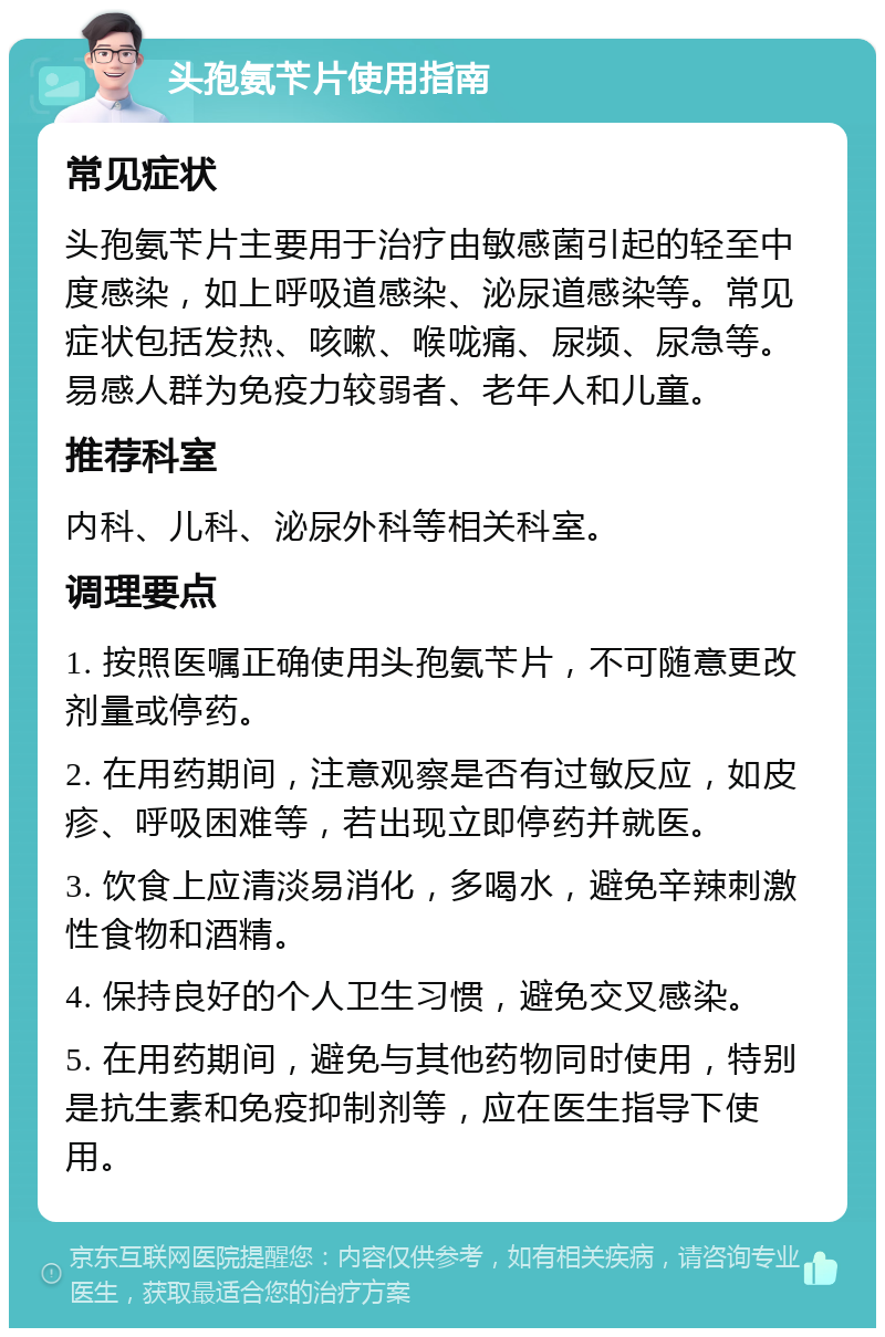 头孢氨苄片使用指南 常见症状 头孢氨苄片主要用于治疗由敏感菌引起的轻至中度感染，如上呼吸道感染、泌尿道感染等。常见症状包括发热、咳嗽、喉咙痛、尿频、尿急等。易感人群为免疫力较弱者、老年人和儿童。 推荐科室 内科、儿科、泌尿外科等相关科室。 调理要点 1. 按照医嘱正确使用头孢氨苄片，不可随意更改剂量或停药。 2. 在用药期间，注意观察是否有过敏反应，如皮疹、呼吸困难等，若出现立即停药并就医。 3. 饮食上应清淡易消化，多喝水，避免辛辣刺激性食物和酒精。 4. 保持良好的个人卫生习惯，避免交叉感染。 5. 在用药期间，避免与其他药物同时使用，特别是抗生素和免疫抑制剂等，应在医生指导下使用。