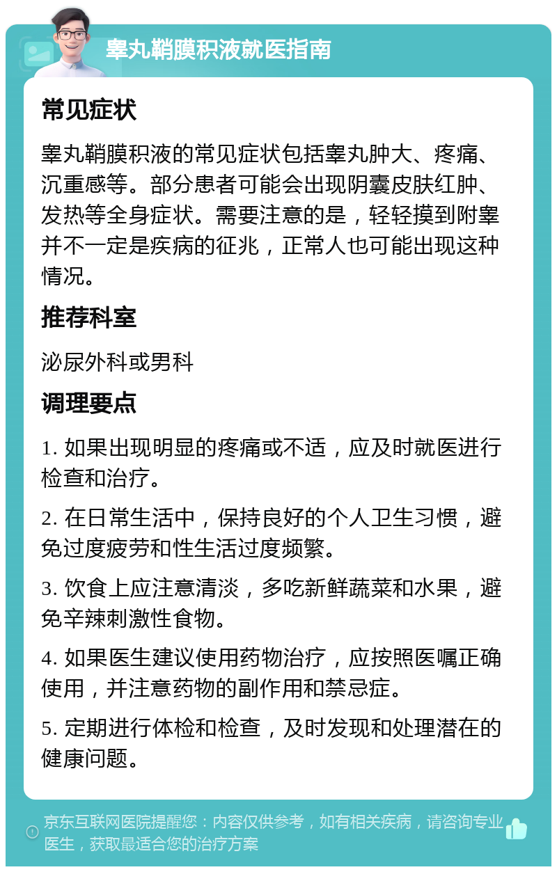 睾丸鞘膜积液就医指南 常见症状 睾丸鞘膜积液的常见症状包括睾丸肿大、疼痛、沉重感等。部分患者可能会出现阴囊皮肤红肿、发热等全身症状。需要注意的是，轻轻摸到附睾并不一定是疾病的征兆，正常人也可能出现这种情况。 推荐科室 泌尿外科或男科 调理要点 1. 如果出现明显的疼痛或不适，应及时就医进行检查和治疗。 2. 在日常生活中，保持良好的个人卫生习惯，避免过度疲劳和性生活过度频繁。 3. 饮食上应注意清淡，多吃新鲜蔬菜和水果，避免辛辣刺激性食物。 4. 如果医生建议使用药物治疗，应按照医嘱正确使用，并注意药物的副作用和禁忌症。 5. 定期进行体检和检查，及时发现和处理潜在的健康问题。