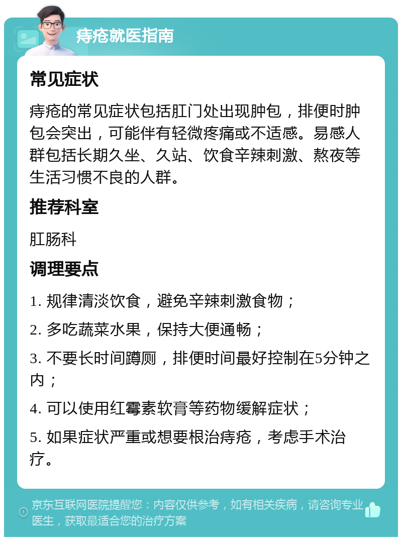 痔疮就医指南 常见症状 痔疮的常见症状包括肛门处出现肿包，排便时肿包会突出，可能伴有轻微疼痛或不适感。易感人群包括长期久坐、久站、饮食辛辣刺激、熬夜等生活习惯不良的人群。 推荐科室 肛肠科 调理要点 1. 规律清淡饮食，避免辛辣刺激食物； 2. 多吃蔬菜水果，保持大便通畅； 3. 不要长时间蹲厕，排便时间最好控制在5分钟之内； 4. 可以使用红霉素软膏等药物缓解症状； 5. 如果症状严重或想要根治痔疮，考虑手术治疗。