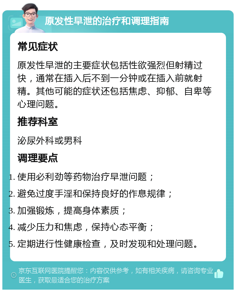 原发性早泄的治疗和调理指南 常见症状 原发性早泄的主要症状包括性欲强烈但射精过快，通常在插入后不到一分钟或在插入前就射精。其他可能的症状还包括焦虑、抑郁、自卑等心理问题。 推荐科室 泌尿外科或男科 调理要点 使用必利劲等药物治疗早泄问题； 避免过度手淫和保持良好的作息规律； 加强锻炼，提高身体素质； 减少压力和焦虑，保持心态平衡； 定期进行性健康检查，及时发现和处理问题。